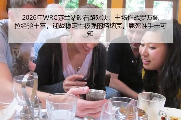 2026年WRC芬兰站砂石路对决：主场作战罗万佩拉经验丰富，迎战稳定性极强的塔纳克，鹿死谁手未可知